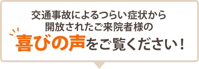 交通事故によるつらい症状から 開放されたご来院者様の 喜びの声をご覧ください！