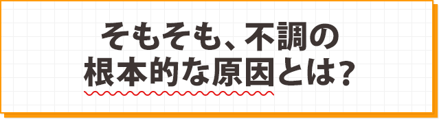 そもそも、不調の根本的な原因とは？