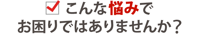 こんなお悩みでお困りではありませんか？