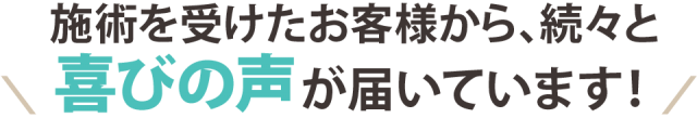 施術を受けたお客様から、続々と喜びの声が届いています！